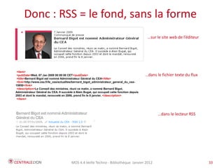 Plan de l’atelier
      Donc : RSS = le fond, sans la forme
                                                                                               …sur le site web de l’éditeur




 <item>
 <pubDate>Wed, 07 Jan 2009 00:00:00 CET</pubDate>                                             …dans le fichier texte du flux
 <title>Bernard Bigot est nommé Administrateur Général du CEA</title>
 <link>http://www.cea.fr/le_cea/actualites/bernard_bigot_administrateur_general_du_cea-
15850</link>
 <description>Le Conseil des ministres, réuni ce matin, a nommé Bernard Bigot,
Administrateur Général du CEA. Il succède à Alain Bugat, qui occupait cette fonction depuis
2003 et dont le mandat, renouvelé en 2006, prend fin le 8 janvier. </description>
 </item>




                                                                                                     …dans le lecteur RSS




                                         MOS 4.4 Veille Techno - Bibliothèque Janvier 2012                                     33
 