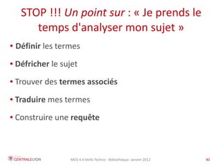 STOP !!! Un point sur : « Je prends le
        temps d'analyser mon sujet »
●   Définir les termes
●   Défricher le sujet
●   Trouver des termes associés
●   Traduire mes termes
●   Construire une requête



                   MOS 4.4 Veille Techno - Bibliothèque Janvier 2012   40
 