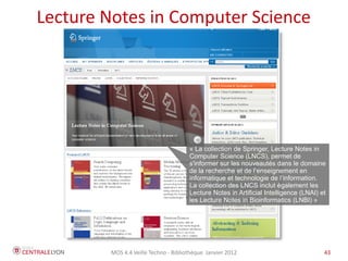 Lecture Notes in Computer Science




                                      « La collection de Springer, Lecture Notes in
                                      Computer Science (LNCS), permet de
                                      s'informer sur les nouveautés dans le domaine
                                      de la recherche et de l’enseignement en
                                      informatique et technologie de l’information.
                                      La collection des LNCS inclut également les
                                      Lecture Notes in Artificial Intelligence (LNAI) et
                                      les Lecture Notes in Bioinformatics (LNBI) »




        MOS 4.4 Veille Techno - Bibliothèque Janvier 2012                              43
 