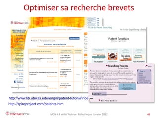 Optimiser sa recherche brevets




http://www.lib.utexas.edu/engin/patent-tutorial/index.htm
http://spireproject.com/patents.htm

                          MOS 4.4 Veille Techno - Bibliothèque Janvier 2012   49
 