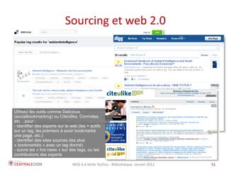 Sourcing et web 2.0




Utilisez les outils comme Delicious
(socialbookmarking) ou CiteUlike, Connotea,
etc. , pour :
- identifier des experts sur le web (les + actifs
sur un tag, les premiers à avoir bookmarké
une page, etc.)
- identifier des sites sources (les plus
« bookmarkés » avec un tag donné)
- suivre les « hot news » sur des tags, ou les
contributions des experts

                                 MOS 4.4 Veille Techno - Bibliothèque Janvier 2012   51
 