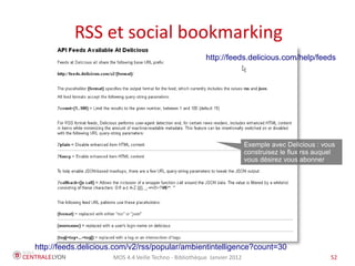 RSS et social bookmarking
                                                        http://feeds.delicious.com/help/feeds




                                                                         Exemple avec Delicious : vous
                                                                         construisez le flux rss auquel
                                                                         vous désirez vous abonner




http://feeds.delicious.com/v2/rss/popular/ambientintelligence?count=30
                     MOS 4.4 Veille Techno - Bibliothèque Janvier 2012                               52
 