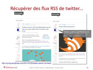 Récupérer des flux RSS de twitter...



                                                                                      Twitter à petit à petit fermé sons
                                                                                      écosystème en masquant ses
                                                                                      RSS; mais ils existent encore




http://cynng.wordpress.com/2011/07/05/twitter-search-rss-feed/

                                  MOS 4.4 Veille Techno - Bibliothèque Janvier 2012                                 55
 