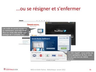 ...ou se résigner et s'enfermer


Les outils de social monitoring,
ou dashboard, sont très utiles
(flux sur mots clés recherchés,
pilotage de n comptes, etc)




                                                                                       Le côté négatif : vous sortez de
                                                                                       votre agrégateur de flux; vous
                                                                                       n'avez pas tout au même
                                                                                       endroit...




                                   MOS 4.4 Veille Techno - Bibliothèque Janvier 2012                              56
 