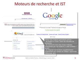 Moteurs de recherche et IST




                                     Utiliser des moteurs spécialisés permet :
                                     - de limiter le « bruit » dans les résultats de
                                     recherche
                                     - de recherche dans des bases indexées
                                     uniquement par ces moteurs (« web invisible »
                                     sinon)
                                     - de disposer de fonctions supplémentaire
                                     (classement par nombre de citation, export des
                                     références, etc.)


     MOS 4.4 Veille Techno - Bibliothèque Janvier 2012                          58
 