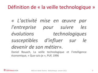 Définition de « la veille technologique »

 « L'activité mise en œuvre par
 l'entreprise pour suivre les
 évolutions        technologiques
 susceptibles d'influer sur le
 devenir de son métier».
 Daniel Rouach, La veille technologique et l'intelligence
 économique, « Que-sais-je », PUF, 1996



               MOS 4.4 Veille Techno - Bibliothèque Janvier 2012   7
 