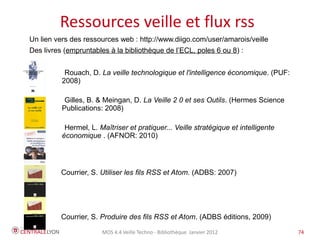 Plan de l’atelier
         Ressources veille et flux rss
Un lien vers des ressources web : http://www.diigo.com/user/amarois/veille
Des livres (empruntables à la bibliothèque de l’ECL, poles 6 ou 8) :


           Rouach, D. La veille technologique et l'intelligence économique. (PUF:
          2008)

           Gilles, B. & Meingan, D. La Veille 2 0 et ses Outils. (Hermes Science
          Publications: 2008)

           Hermel, L. Maîtriser et pratiquer... Veille stratégique et intelligente
          économique . (AFNOR: 2010)




          Courrier, S. Utiliser les fils RSS et Atom. (ADBS: 2007)  




          Courrier, S. Produire des fils RSS et Atom. (ADBS editions, 2009)

                       MOS 4.4 Veille Techno - Bibliothèque Janvier 2012             74
 
