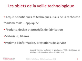 Les objets de la veille technologique

●   Acquis scientifiques et techniques, issus de la recherche
fondamentale + appliquée
●   Produits, design et procédés de fabrication

Matériaux, filières
●



Système d'information, prestations de service
●




                         Laurent Hermel, Maîtriser et pratiquer... Veille stratégique et
                         intelligence économique, Afnor éditions 2010


                   MOS 4.4 Veille Techno - Bibliothèque Janvier 2012                8
 