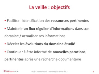 La veille : objectifs

●   Faciliter l'identification des ressources pertinentes
●   Maintenir un flux régulier d’informations dans son
domaine / actualiser ses informations
●   Déceler les évolutions du domaine étudié
●   Continuer à être informé de nouvelles parutions
pertinentes après une recherche documentaire

                   MOS 4.4 Veille Techno - Bibliothèque Janvier 2012   9
 