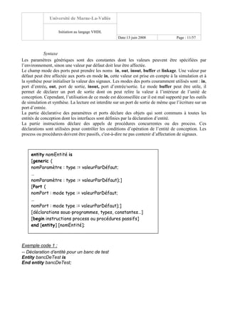 Université de Marne-La-Vallée
Initiation au langage VHDL
Date:13 juin 2008 Page : 11/57
Syntaxe
Les paramètres génériques sont des constantes dont les valeurs peuvent être spécifiées par
l’environnement, sinon une valeur par défaut doit leur être affectée.
Le champ mode des ports peut prendre les noms in, out, inout, buffer et linkage. Une valeur par
défaut peut être affectée aux ports en mode in, cette valeur est prise en compte à la simulation et à
la synthèse pour initialiser la valeur des signaux. Les modes des ports couramment utilisés sont : in,
port d’entrée, out, port de sortie, inout, port d’entrée/sortie. Le mode buffer peut être utile, il
permet de déclarer un port de sortie dont on peut relire la valeur à l’intérieur de l’unité de
conception. Cependant, l’utilisation de ce mode est déconseillée car il est mal supporté par les outils
de simulation et synthèse. La lecture est interdite sur un port de sortie de même que l’écriture sur un
port d’entrée.
La partie déclarative des paramètres et ports déclare des objets qui sont communs à toutes les
entités de conception dont les interfaces sont définies par la déclaration d’entité.
La partie instructions déclare des appels de procédures concurrentes ou des process. Ces
déclarations sont utilisées pour contrôler les conditions d’opération de l’entité de conception. Les
process ou procédures doivent être passifs, c'est-à-dire ne pas contenir d’affectation de signaux.
Exemple code 1 :
-- Déclaration d’entité pour un banc de test
Entity bancDeTest is
End entity bancDeTest;
entity nomEntité is
[generic (
nomParamètre : type := valeurParDéfaut;
…
nomParamètre : type := valeurParDéfaut);]
[Port (
nomPort : mode type := valeurParDéfaut;
…
nomPort : mode type := valeurParDéfaut);]
[déclarations sous-programmes, types, constantes…]
[begin instructions process ou procédures passifs]
end [entity] [nomEntité];
 