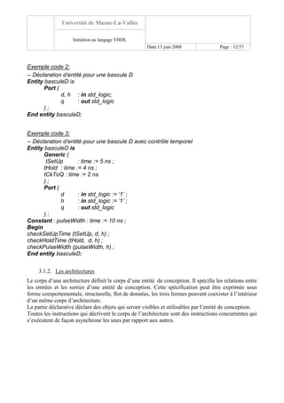 Université de Marne-La-Vallée
Initiation au langage VHDL
Date:13 juin 2008 Page : 12/57
Exemple code 2:
-- Déclaration d’entité pour une bascule D
Entity basculeD is
Port (
d, h : in std_logic;
q : out std_logic
) ;
End entity basculeD;
Exemple code 3:
-- Déclaration d’entité pour une bascule D avec contrôle temporel
Entity basculeD is
Generic (
tSetUp : time := 5 ns ;
tHold : time := 4 ns ;
tCkToQ : time := 2 ns
) ;
Port (
d : in std_logic := ‘1’ ;
h : in std_logic := ‘1’ ;
q : out std_logic
) ;
Constant : pulseWidth : time := 10 ns ;
Begin
checkSetUpTime (tSetUp, d, h) ;
checkHoldTime (tHold, d, h) ;
checkPulseWidth (pulseWidth, h) ;
End entity basculeD;
3.1.2. Les architectures
Le corps d’une architecture définit le corps d’une entité de conception. Il spécifie les relations entre
les entrées et les sorties d’une entité de conception. Cette spécification peut être exprimée sous
forme comportementale, structurelle, flot de données, les trois formes peuvent coexister à l’intérieur
d’un même corps d’architecture.
La partie déclarative déclare des objets qui seront visibles et utilisables par l’entité de conception.
Toutes les instructions qui décrivent le corps de l’architecture sont des instructions concurrentes qui
s’exécutent de façon asynchrone les unes par rapport aux autres.
 