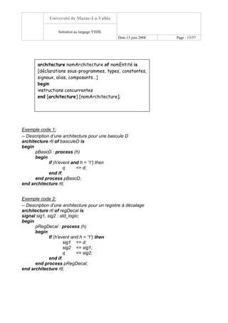Université de Marne-La-Vallée
Initiation au langage VHDL
Date:13 juin 2008 Page : 13/57
Exemple code 1:
-- Description d’une architecture pour une bascule D
architecture rtl of basculeD is
begin
pBascD : process (h)
begin
if (h'event and h = '1') then
q <= d;
end if;
end process pBascD;
end architecture rtl;
Exemple code 2:
-- Description d’une architecture pour un registre à décalage
architecture rtl of regDecal is
signal sig1, sig2 : std_logic;
begin
pRegDecal : process (h)
begin
If (h'event and h = '1') then
sig1 <= d;
sig2 <= sig1;
q <= sig2;
end if;
end process pRegDecal;
end architecture rtl;
architecture nomArchitecture of nomEntité is
[déclarations sous-programmes, types, constantes,
signaux, alias, composants…]
begin
instructions concurrentes
end [architecture] [nomArchitecture];
 