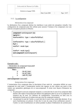 Université de Marne-La-Vallée
Initiation au langage VHDL
Date:13 juin 2008 Page : 14/57
3.1.3. La configuration
Déclaration d’un composant
La déclaration d’un composant déclare les interfaces à une entité de conception virtuelle. Une
configuration de composant peut être utilisée pour associer l’instance d’un composant avec une
unité de conception présente en librairie.
Exemple code :
-- Déclaration du composant basculeD
component basculeD is
Port (
d : in std_logic;
h : in std_logic ;
q : out std_logic
) ;
end component basculeD;
Instanciation d’un composant
L’instanciation d’un composant dans la description d’une unité de conception définit un sous-
composant de cette unité. L’instanciation associe des signaux ou des valeurs aux ports et des
valeurs aux paramètres génériques de ce sous-composant. Il existe trois façons d’instancier un
composant :
1. En précisant le nom du composant instancié, ce nom doit être le nom d’un composant déjà
déclaré. Des règles d’association par défaut sont appliquées dans le cas ou le composant est
instancié par un nom. En l’absence de configuration, l’association est faite avec la
déclaration d’entité qui a le même nom que celui du composant instancié.
2. en précisant le nom de l’entité, ce nom doit être le nom d’une entité déjà déclarée. Si un
nom d’architecture est présent, il doit être le nom du corps d’une architecture associé à
l’entité. Le nom d’architecture est utilisé pendant la phase d’élaboration du système pour
component nomComposant [is]
[generic (
nomParamètre : type := valeurParDéfaut;
…
nomParamètre : type := valeurParDéfaut) ;]
Port (
nomPort : mode type;
…
nomPort : mode type)]
end component [nomComposant];
 