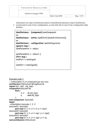 Université de Marne-La-Vallée
Initiation au langage VHDL
Date:13 juin 2008 Page : 15/57
sélectionner un corps d’architecture parmi éventuellement plusieurs corps d’architecture.
3. en précisant le nom d’une configuration, ce nom doit être le nom d’une configuration déjà
déclarée.
Exemple code 1:
-- instanciation d’ un composant par son nom
architecture rtlStructural of regDecal is
signal sig1, sig2 : std_logic;
component basculeD is
Port (
h, d : in std_logic;
q : out std_logic
) ;
end component basculeD;
begin
--instantiation bascules 1, 2, 3
basculeD1: basculeD
port map (h => h, d => d, q => sig1);
basculeD2: basculeD
port map (h => h, d => sig1, q => sig2);
basculeD3: basculeD
port map (h => h, d => sig2, q => q);
end architecture rtlStructural;
labelInstance : [component] nomComposant
ou
labelInstance : entity nomEntité [(nomArchitecture)]
ou
labelInstance : configuration nomConfiguration
[generic map (
nomParamètre => valeur;
…
nomParamètre => valeur) ;]
[Port map (
nomPort => nomSignal;
…
nomPort => nomSignal)];
 