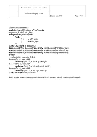 Université de Marne-La-Vallée
Initiation au langage VHDL
Date:13 juin 2008 Page : 19/57
Sous-exemple code 1:
architecture rtlStructural of regDecal is
signal sig1, sig2 : std_logic;
component c_basculeD is
Port (
h, d : in std_logic;
q : out std_logic
) ;
end component c_basculeD;
for basculeD1 : c_basculeD use entity work.basculeD (rtlDataFlow);
for basculeD2 : c_basculeD use entity work.basculeD (rtlDataFlow);
for basculeD3 : c_basculeD use entity work.basculeD (rtlBehavior);
begin
--instantiation bascules 1, 2, 3
basculeD1: c_basculeD
port map (h => h, d => d, q => sig1);
basculeD2: c_basculeD
port map (h => h, d => sig1, q => sig2);
basculeD3: c_basculeD
port map (h => h, d => sig2, q => q);
end architecture rtlStructural;
Dans le code suivant, la configuration est explicitée dans un module de configuration dédié.
 