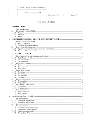 Université de Marne-La-Vallée
Initiation au langage VHDL
Date:13 juin 2008 Page : 2/57
- Table des Matières -
1. INTRODUCTION...................................................................................................................................................3
1.1. OBJET DU DOCUMENT.......................................................................................................................................3
1.2. POURQUOI LE LANGAGE VHDL........................................................................................................................3
1.2.1. Naissance....................................................................................................................................................3
1.2.2. Evolution.....................................................................................................................................................3
1.2.3. Succès .........................................................................................................................................................4
2. CONCEVOIR UN SYSTEME A PARTIR D’UNE DESCRIPTION VHDL.....................................................4
2.1. LE DÉVELOPPEMENT EN VHDL........................................................................................................................4
2.1.1. Banc de test VHDL .....................................................................................................................................4
2.1.2. Le flot de développement VHDL ................................................................................................................5
2.2. PARTICULARITÉS DU LANGAGE ........................................................................................................................7
2.2.1. Signaux, process, instructions concurrentes et simulation ........................................................................7
2.2.2. Inférence d’éléments mémoires...................................................................................................................8
3. LES ÉLÉMENTS DE BASE ................................................................................................................................10
3.1. LES ENTITÉS DE CONCEPTION ET LA CONFIGURATION.....................................................................................10
3.1.1. La déclaration d’entité..............................................................................................................................10
3.1.2. Les architectures.......................................................................................................................................12
3.1.3. La configuration .......................................................................................................................................14
3.2. LES TYPES DE DONNÉES..................................................................................................................................21
3.2.1. Type scalaire.............................................................................................................................................21
3.2.2. Type composite .........................................................................................................................................23
3.2.3. Type fichier ...............................................................................................................................................25
3.3. LES CLASSES D’OBJET....................................................................................................................................26
3.3.1. Les signaux ...............................................................................................................................................26
3.3.2. Les variables.............................................................................................................................................27
3.3.3. Les constantes...........................................................................................................................................27
3.3.4. Les fichiers................................................................................................................................................27
3.4. LES SOUS-PROGRAMMES ................................................................................................................................27
3.4.1. Les procédures..........................................................................................................................................27
3.4.2. Les fonctions .............................................................................................................................................29
3.5. LES ÉLÉMENTS D’ARCHIVAGE ........................................................................................................................32
3.5.1. Les librairies.............................................................................................................................................32
3.5.2. Les paquetages..........................................................................................................................................32
3.6. ELÉMENTS LEXICAUX.....................................................................................................................................32
3.6.1. Éléments basiques.....................................................................................................................................32
3.6.2. Mots réservés ............................................................................................................................................34
4. LA PROGRAMMATION VHDL........................................................................................................................35
4.1. LES INSTRUCTIONS .........................................................................................................................................35
4.1.1. Instructions séquentielles..........................................................................................................................35
4.1.2. Instructions concurrentes..........................................................................................................................41
4.2. LES OPÉRATEURS............................................................................................................................................42
4.3. LES DESCRIPTIONS..........................................................................................................................................42
4.3.1. Descriptions comportementales................................................................................................................42
4.3.2. Descriptions "flots de données"................................................................................................................43
4.3.3. Descriptions structurelles .........................................................................................................................43
4.3.4. Les machines d’état ..................................................................................................................................45
 