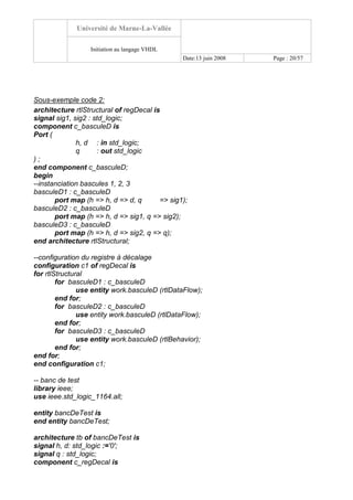 Université de Marne-La-Vallée
Initiation au langage VHDL
Date:13 juin 2008 Page : 20/57
Sous-exemple code 2:
architecture rtlStructural of regDecal is
signal sig1, sig2 : std_logic;
component c_basculeD is
Port (
h, d : in std_logic;
q : out std_logic
) ;
end component c_basculeD;
begin
--instanciation bascules 1, 2, 3
basculeD1 : c_basculeD
port map (h => h, d => d, q => sig1);
basculeD2 : c_basculeD
port map (h => h, d => sig1, q => sig2);
basculeD3 : c_basculeD
port map (h => h, d => sig2, q => q);
end architecture rtlStructural;
--configuration du registre à décalage
configuration c1 of regDecal is
for rtlStructural
for basculeD1 : c_basculeD
use entity work.basculeD (rtlDataFlow);
end for;
for basculeD2 : c_basculeD
use entity work.basculeD (rtlDataFlow);
end for;
for basculeD3 : c_basculeD
use entity work.basculeD (rtlBehavior);
end for;
end for;
end configuration c1;
-- banc de test
library ieee;
use ieee.std_logic_1164.all;
entity bancDeTest is
end entity bancDeTest;
architecture tb of bancDeTest is
signal h, d: std_logic :='0';
signal q : std_logic;
component c_regDecal is
 