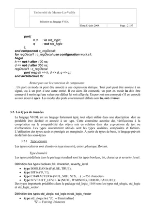Université de Marne-La-Vallée
Initiation au langage VHDL
Date:13 juin 2008 Page : 21/57
port(
h,d : in std_logic;
q : out std_logic
);
end component c_regDecal;
for regDecal1 : c_regDecal use configuration work.c1;
begin
h <= not h after 100 ns;
d <= not d after 350 ns;
regDecal1 : c_regDecal
port map (h => h, d => d, q => q);
end architecture tb;
Remarques sur la connexion de composants
. Un port en mode in peut être associé à une expression statique. Tout port peut être associé à un
signal, ou à un port d’une autre entité. Il est alors dit connecté, un port en mode in doit être
connecté à moins qu’une valeur par défaut lui soit affectée. Un port est non connecté s’il est associé
au mot réservé open. Les modes des ports couramment utilisés sont in, out et inout.
3.2. Les types de données
Le langage VHDL est un langage fortement typé, tout objet utilisé dans une description doit au
préalable être déclaré et associé à un type. Cette contrainte autorise des vérifications à la
compilation sur la compatibilité des objets mis en relation dans des expressions de test ou
d’affectation. Les types couramment utilisés sont les types scalaires, composites et fichiers.
L’utilisation des types accès et protégés est marginale. A partir de types de base, le langage prévoit
de définir des sous-types
3.2.1. Type scalaire
Les types scalaires sont classés en type énuméré, entier, physique, flottant.
Type énuméré
Les types prédéfinis dans le package standard sont les types boolean, bit, character et severity_level.
Définition des types boolean, bit, character, severity_level
• type BOOLEAN is (FALSE, TRUE);
• type BIT is ('0', '1');
• type CHARACTER is (NUL, SOH, STX,…) ; --256 characters
• type SEVERITY_LEVEL is (NOTE, WARNING, ERROR, FAILURE);
Des types importants prédéfinis dans le package std_logic_1164 sont les types std_ulogic, std_logic
et std_logic_vector.
Définition des types std_ulogic, std_logic et std_logic_vector
• type std_ulogic is ( 'U', -- Uninitialized
'X', -- Forcing Unknown
 
