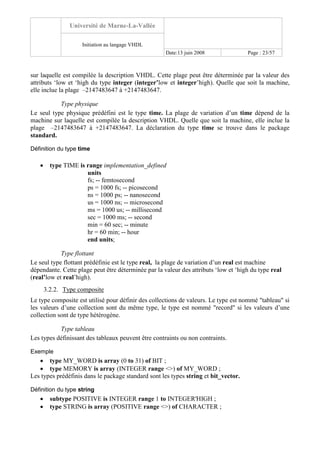 Université de Marne-La-Vallée
Initiation au langage VHDL
Date:13 juin 2008 Page : 23/57
sur laquelle est compilée la description VHDL. Cette plage peut être déterminée par la valeur des
attributs ‘low et ‘high du type integer (integer’low et integer’high). Quelle que soit la machine,
elle inclue la plage –2147483647 à +2147483647.
Type physique
Le seul type physique prédéfini est le type time. La plage de variation d’un time dépend de la
machine sur laquelle est compilée la description VHDL. Quelle que soit la machine, elle inclue la
plage –2147483647 à +2147483647. La déclaration du type time se trouve dans le package
standard.
Définition du type time
• type TIME is range implementation_defined
units
fs; -- femtosecond
ps = 1000 fs; -- picosecond
ns = 1000 ps; -- nanosecond
us = 1000 ns; -- microsecond
ms = 1000 us; -- millisecond
sec = 1000 ms; -- second
min = 60 sec; -- minute
hr = 60 min; -- hour
end units;
Type flottant
Le seul type flottant prédéfinie est le type real, la plage de variation d’un real est machine
dépendante. Cette plage peut être déterminée par la valeur des attributs ‘low et ‘high du type real
(real’low et real’high).
3.2.2. Type composite
Le type composite est utilisé pour définir des collections de valeurs. Le type est nommé "tableau" si
les valeurs d’une collection sont du même type, le type est nommé "record" si les valeurs d’une
collection sont de type hétérogène.
Type tableau
Les types définissant des tableaux peuvent être contraints ou non contraints.
Exemple
• type MY_WORD is array (0 to 31) of BIT ;
• type MEMORY is array (INTEGER range <>) of MY_WORD ;
Les types prédéfinis dans le package standard sont les types string et bit_vector.
Définition du type string
• subtype POSITIVE is INTEGER range 1 to INTEGER'HIGH ;
• type STRING is array (POSITIVE range <>) of CHARACTER ;
 