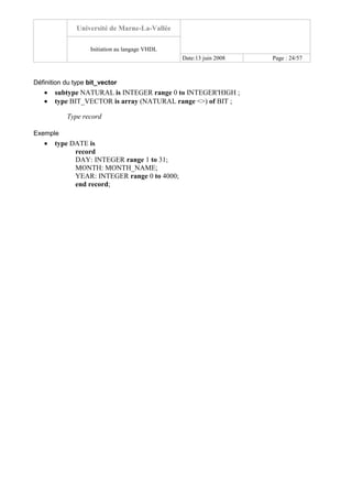 Université de Marne-La-Vallée
Initiation au langage VHDL
Date:13 juin 2008 Page : 24/57
Définition du type bit_vector
• subtype NATURAL is INTEGER range 0 to INTEGER'HIGH ;
• type BIT_VECTOR is array (NATURAL range <>) of BIT ;
Type record
Exemple
• type DATE is
record
DAY: INTEGER range 1 to 31;
MONTH: MONTH_NAME;
YEAR: INTEGER range 0 to 4000;
end record;
 