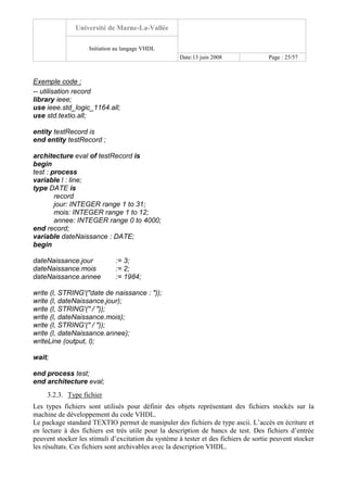 Université de Marne-La-Vallée
Initiation au langage VHDL
Date:13 juin 2008 Page : 25/57
Exemple code :
-- utilisation record
library ieee;
use ieee.std_logic_1164.all;
use std.textio.all;
entity testRecord is
end entity testRecord ;
architecture eval of testRecord is
begin
test : process
variable l : line;
type DATE is
record
jour: INTEGER range 1 to 31;
mois: INTEGER range 1 to 12;
annee: INTEGER range 0 to 4000;
end record;
variable dateNaissance : DATE;
begin
dateNaissance.jour := 3;
dateNaissance.mois := 2;
dateNaissance.annee := 1984;
write (l, STRING'("date de naissance : "));
write (l, dateNaissance.jour);
write (l, STRING'(" / "));
write (l, dateNaissance.mois);
write (l, STRING'(" / "));
write (l, dateNaissance.annee);
writeLine (output, l);
wait;
end process test;
end architecture eval;
3.2.3. Type fichier
Les types fichiers sont utilisés pour définir des objets représentant des fichiers stockés sur la
machine de développement du code VHDL.
Le package standard TEXTIO permet de manipuler des fichiers de type ascii. L’accès en écriture et
en lecture à des fichiers est très utile pour la description de bancs de test. Des fichiers d’entrée
peuvent stocker les stimuli d’excitation du système à tester et des fichiers de sortie peuvent stocker
les résultats. Ces fichiers sont archivables avec la description VHDL.
 