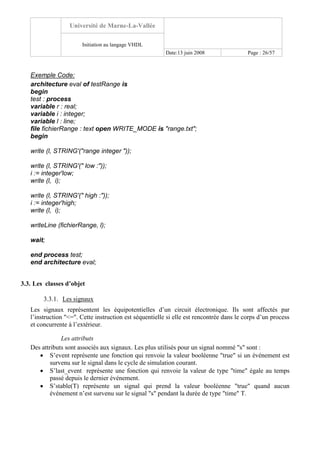 Université de Marne-La-Vallée
Initiation au langage VHDL
Date:13 juin 2008 Page : 26/57
Exemple Code:
architecture eval of testRange is
begin
test : process
variable r : real;
variable i : integer;
variable l : line;
file fichierRange : text open WRITE_MODE is "range.txt";
begin
write (l, STRING'("range integer "));
write (l, STRING'(" low :"));
i := integer'low;
write (l, i);
write (l, STRING'(" high :"));
i := integer'high;
write (l, i);
writeLine (fichierRange, l);
wait;
end process test;
end architecture eval;
3.3. Les classes d’objet
3.3.1. Les signaux
Les signaux représentent les équipotentielles d’un circuit électronique. Ils sont affectés par
l’instruction "<=". Cette instruction est séquentielle si elle est rencontrée dans le corps d’un process
et concurrente à l’extérieur.
Les attributs
Des attributs sont associés aux signaux. Les plus utilisés pour un signal nommé "s" sont :
• S’event représente une fonction qui renvoie la valeur booléenne "true" si un événement est
survenu sur le signal dans le cycle de simulation courant.
• S’last_event représente une fonction qui renvoie la valeur de type "time" égale au temps
passé depuis le dernier événement.
• S’stable(T) représente un signal qui prend la valeur booléenne "true" quand aucun
événement n’est survenu sur le signal "s" pendant la durée de type "time" T.
 