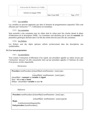Université de Marne-La-Vallée
Initiation au langage VHDL
Date:13 juin 2008 Page : 27/57
3.3.2. Les variables
Les variables ne peuvent apparaitre que dans le domaine de programmation séquentiel. Elles sont
affectées par l’instruction ":=", l’affectation est immédiate.
3.3.3. Les constantes
Sont assimilés à des constantes tous les objets dont la valeur peut être résolue durant la phase
d’élaboration de la description VHDL. Les constantes sont déclarées par le mot clé constant, les
paramètres génériques déclarés dans l’en-tête des entités doivent aussi être des constantes.
3.3.4. Les fichiers
Les fichiers sont des objets spéciaux utilisés exclusivement dans des descriptions non
synthétisables.
3.4. Les sous-programmes
3.4.1. Les procédures
Tout comme l‘instruction d’affectation d’un signal, une procédure appelée au même niveau que
l’instruction "process" est dite concurrente alors qu’une procédure appelée à l’intérieur du corps
d’un process est dite séquentielle.
Déclaration
Définition
Procedure nomProcedure ([classeObjet] nomParametre : [sens] type ;
…
[classeObjet] nomParametre : [sens] type) ;
classeObjet = constant ou variable ou signal
Sens = in ou out ou inout
Défaut : classeObjet=variable et sens=in
Procedure nomProcedure ([classeObjet] nomParametre : [sens] type ;
…
[classeObjet] nomParametre : [sens] type) is
Begin
ListeInstructionsSéquentielles
End procedure [nomProcedure] ;
 