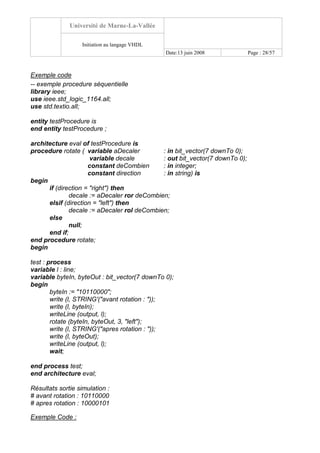 Université de Marne-La-Vallée
Initiation au langage VHDL
Date:13 juin 2008 Page : 28/57
Exemple code
-- exemple procedure séquentielle
library ieee;
use ieee.std_logic_1164.all;
use std.textio.all;
entity testProcedure is
end entity testProcedure ;
architecture eval of testProcedure is
procedure rotate ( variable aDecaler : in bit_vector(7 downTo 0);
variable decale : out bit_vector(7 downTo 0);
constant deCombien : in integer;
constant direction : in string) is
begin
if (direction = "right") then
decale := aDecaler ror deCombien;
elsif (direction = "left") then
decale := aDecaler rol deCombien;
else
null;
end if;
end procedure rotate;
begin
test : process
variable l : line;
variable byteIn, byteOut : bit_vector(7 downTo 0);
begin
byteIn := "10110000";
write (l, STRING'("avant rotation : "));
write (l, byteIn);
writeLine (output, l);
rotate (byteIn, byteOut, 3, "left");
write (l, STRING'("apres rotation : "));
write (l, byteOut);
writeLine (output, l);
wait;
end process test;
end architecture eval;
Résultats sortie simulation :
# avant rotation : 10110000
# apres rotation : 10000101
Exemple Code :
 
