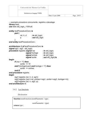 Université de Marne-La-Vallée
Initiation au langage VHDL
Date:13 juin 2008 Page : 29/57
-- exemple procedure concurrente, registre a decalage
library ieee;
use ieee.std_logic_1164.all;
entity testProcedureConc is
port (
rst, h, d : in std_logic;
q : out std_logic
);
end entity testProcedureConc ;
architecture rtl of testProcedureConc is
signal sig1, sig2 : std_logic;
procedure registre (signal raz : in std_logic;
signal horloge : in std_logic;
signal entree : in std_logic;
signal sortie : out std_logic)is
begin
if (raz = '1') then
sortie <= '0';
elsif (horloge'event and horloge = '1') then
sortie <= entree;
end if;
end procedure registre;
begin
reg1:registre (rst, h, d, sig1);
reg2:registre (raz=>rst, entree=>sig1, sortie=>sig2, horloge=>h);
reg3:registre (rst, h, sig2, q);
end architecture rtl;
3.4.2. Les fonctions
Déclaration
function nomFonction (nomParametre : type ;
…
nomParametre : type)
return type ;
 