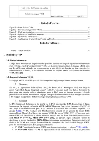 Université de Marne-La-Vallée
Initiation au langage VHDL
Date:13 juin 2008 Page : 3/57
- Liste des Figures –
Figure 1 – Banc de test VHDL .............................................................................................................4
Figure 2 – Flot de développement VHDL ............................................................................................7
Figure 3 – Cycle de simulation ............................................................................................................8
Figure 4 – inférence d’un élément mémoire.........................................................................................9
Figure 5 – Inférence d’une bascule D................................................................................................10
Figure 6 – Architecture structurelle de l’entité regDecal...................................................................17
- Liste des Tableaux –
Tableau 1 – Mots réservés 34
1. INTRODUCTION
1.1. Objet du document
L’objet de ce document est de présenter les principes de base sur lesquels repose le développement
d’un système à l’aide d’une description VHDL Les éléments fondamentaux du langage VHDL ainsi
que les différentes méthodes de programmation y sont décrits et illustrés par des exemples. Le
contenu est non exhaustif, le document de référence sur lequel s’appuie ce document est la norme
VHDL IEEE [1].
1.2. Pourquoi le langage VHDL
Le langage VHDL est utilisé pour décrire des systèmes logiques synchrones ou asynchrones.
1.2.1. Naissance
En 1981, le Département de la Défense (DoD) des Etats-Unis d’ Amérique a initié puis dirigé le
projet "Very High Speed Integrated Circuit" (VHSIC). Ce projet avait pour but de formaliser la
description des circuits intégrés développés pour le DoD dans un langage commun. L’intérêt
premier était de définir, au travers du langage, une spécification complète et non ambiguë du circuit
à développer indépendante de la technologie employée et des outils de CAO.
1.2.2. Evolution
Le Développement du langage a été confié par le DoD aux sociétés IBM, Intermetrics et Texas
Instruments. Ce langage est baptisé VHDL (VHSIC Hardware Description Language). En 1987, il
fait l’objet d’une normalisation par l’IEEE (Institute of Electrical and Electronic Engineers). Le
groupe VASG (VHDL Analysis and Standardization Group) est un groupe de travail IEEE
responsable du Manuel de référence du langage VHDL. La norme VHDL IEEE 1076 comme toute
norme IEEE doit être révisée et affinée au moins une fois tous les 5 ans. Ses révisions successives
sont P1076-87, P1076-93, P1076-2000, P1076-2002, les derniers digits indiquent l’année de
révision de la norme. La révision P1076-2006 est en cours de normalisation. Des groupes de travail
distincts du VASG, sont chargés de normaliser des extensions, des restrictions du langage VHDL
pour des besoins spécifiques. Les groupes actifs sont :
• P1076.1 Extension de la norme VHDL aux signaux Analogiques et mixtes (VHDL-AMS)
• P1076.4-2000 Norme VITAL de spécification de la modélisation d’ASIC (Application
 