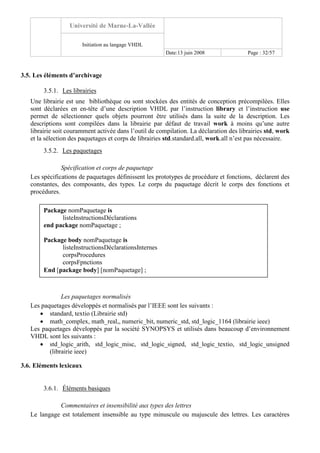 Université de Marne-La-Vallée
Initiation au langage VHDL
Date:13 juin 2008 Page : 32/57
3.5. Les éléments d’archivage
3.5.1. Les librairies
Une librairie est une bibliothèque ou sont stockées des entités de conception précompilées. Elles
sont déclarées en en-tête d’une description VHDL par l’instruction library et l’instruction use
permet de sélectionner quels objets pourront être utilisés dans la suite de la description. Les
descriptions sont compilées dans la librairie par défaut de travail work à moins qu’une autre
librairie soit couramment activée dans l’outil de compilation. La déclaration des librairies std, work
et la sélection des paquetages et corps de librairies std.standard.all, work.all n’est pas nécessaire.
3.5.2. Les paquetages
Spécification et corps de paquetage
Les spécifications de paquetages définissent les prototypes de procédure et fonctions, déclarent des
constantes, des composants, des types. Le corps du paquetage décrit le corps des fonctions et
procédures.
Les paquetages normalisés
Les paquetages développés et normalisés par l’IEEE sont les suivants :
• standard, textio (Librairie std)
• math_complex, math_real,, numeric_bit, numeric_std, std_logic_1164 (librairie ieee)
Les paquetages développés par la société SYNOPSYS et utilisés dans beaucoup d’environnement
VHDL sont les suivants :
• std_logic_arith, std_logic_misc, std_logic_signed, std_logic_textio, std_logic_unsigned
(librairie ieee)
3.6. Eléments lexicaux
3.6.1. Éléments basiques
Commentaires et insensibilité aux types des lettres
Le langage est totalement insensible au type minuscule ou majuscule des lettres. Les caractères
Package nomPaquetage is
listeInstructionsDéclarations
end package nomPaquetage ;
Package body nomPaquetage is
listeInstructionsDéclarationsInternes
corpsProcedures
corpsFpnctions
End [package body] [nomPaquetage] ;
 