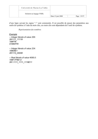 Université de Marne-La-Vallée
Initiation au langage VHDL
Date:13 juin 2008 Page : 33/57
d’une ligne suivant les signes "–" sont commentés. Il est possible de passer des paramètres aux
outils de synthèse à l’aide de mots clés, ces mots clés sont dépendants de l’outil de synthèse.
Représentation des nombres
Exemple
-- Integer literals of value 255:
2#1111_1111#
16#FF#
016#0FF#
-- Integer literals of value 224:
16#E#E1
2#1110_0000#
-- Real literals of value 4095.0:
16#F.FF#E+2
2#1.1111_1111_111#E11
 