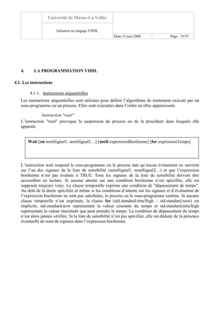 Université de Marne-La-Vallée
Initiation au langage VHDL
Date:13 juin 2008 Page : 35/57
4. LA PROGRAMMATION VHDL
4.1. Les instructions
4.1.1. Instructions séquentielles
Les instructions séquentielles sont utilisées pour définir l’algorithme de traitement exécuté par un
sous-programme ou un process. Elles sont exécutées dans l’ordre où elles apparaissent.
Instruction "wait"
L’instruction "wait" provoque la suspension du process ou de la procédure dans lesquels elle
apparaît.
L’instruction wait suspend le sous-programme ou le process tant qu’aucun événement ne survient
sur l’un des signaux de la liste de sensibilité (nomSignal1, nomSignal2…) et que l’expression
booléenne n’est pas évaluée à TRUE. Tous les signaux de la liste de sensibilité doivent être
accessibles en lecture. Si aucune attente sur une condition booléenne n’est spécifiée, elle est
supposée toujours vraie. La clause temporelle exprime une condition de "dépassement de temps".
Au delà de la durée spécifiée et même si les conditions d’attente sur les signaux et d’évaluation de
l’expression booléenne ne sont pas satisfaites, le process ou le sous-programme continu. Si aucune
clause temporelle n’est exprimée, la clause for (std.standard.time'high – std.standard.now) est
implicite, std.standard.now représentant la valeur courante du temps et std.standard.time'high
représentant la valeur maximale que peut prendre le temps. La condition de dépassement du temps
n’est alors jamais vérifiée. Si la liste de sensibilité n’est pas spécifiée, elle est déduite de la présence
éventuelle de nom de signaux dans l’expression booléenne.
Wait [on nomSignal1, nomSignal2…] [until expressionBooléenne] [for expressionTemps]
 