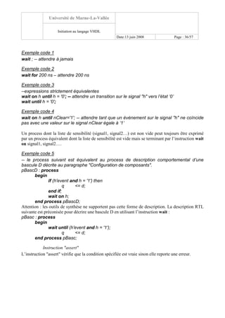 Université de Marne-La-Vallée
Initiation au langage VHDL
Date:13 juin 2008 Page : 36/57
Exemple code 1
wait ; -- attendre à jamais
Exemple code 2
wait for 200 ns – attendre 200 ns
Exemple code 3
--expressions strictement équivalentes
wait on h until h = '0'; -- attendre un transition sur le signal "h" vers l’état ‘0’
wait until h = '0';
Exemple code 4
wait on h until nClear='1'; -- attendre tant que un événement sur le signal "h" ne coïncide
pas avec une valeur sur le signal nClear égale à ‘1’
Un process dont la liste de sensibilité (signal1, signal2…) est non vide peut toujours être exprimé
par un process équivalent dont la liste de sensibilité est vide mais se terminant par l’instruction wait
on signal1, signal2….
Exemple code 5
-- le process suivant est équivalent au process de description comportemental d’une
bascule D décrite au paragraphe "Configuration de composants".
pBascD : process
begin
if (h'event and h = '1') then
q <= d;
end if;
wait on h;
end process pBascD;
Attention : les outils de synthèse ne supportent pas cette forme de description. La description RTL
suivante est préconisée pour décrire une bascule D en utilisant l’instruction wait :
pBasc : process
begin
wait until (h'event and h = '1');
q <= d;
end process pBasc;
Instruction "assert"
L’instruction "assert" vérifie que la condition spécifiée est vraie sinon elle reporte une erreur.
 