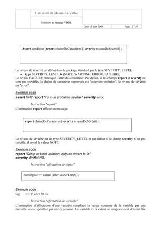 Université de Marne-La-Vallée
Initiation au langage VHDL
Date:13 juin 2008 Page : 37/57
Le niveau de sévérité est défini dans le package standard par le type SEVERITY_LEVEL :
• type SEVERITY_LEVEL is (NOTE, WARNING, ERROR, FAILURE);
Le niveau FAILURE provoque l’arrêt du simulateur. Par défaut, si les champs report et severity ne
sont pas spécifiés, la chaîne de caractères rapportée est "assertion violation", le niveau de sévérité
est "error".
Exemple code
assert h='0' report "il y a un problème sévère" severity error;
Instruction "report"
L’instruction report affiche un message.
Le niveau de sévérité est de type SEVERITY_LEVEL et par défaut si le champ severity n’est pas
spécifié, il prend la valeur NOTE.
Exemple code
report "Setup or Hold violation; outputs driven to 'X'"
severity WARNING;
Instruction "affectation de signal"
Exemple code
Sig <= ‘1’ after 30 ns;
Instruction "affectation de variable"
L’instruction d’affectation d’une variable remplace la valeur courante de la variable par une
nouvelle valeur spécifiée par une expression. La variable et la valeur de remplacement doivent être
Assert condition [report chaineDeCaractères] [severity niveauDeSévérité] ;
report chaineDeCaractères [severity niveauDeSévérité] ;
nomSignal <= valeur [after valeurTemps] ;
 