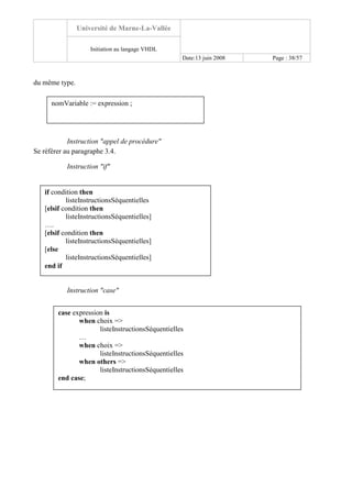 Université de Marne-La-Vallée
Initiation au langage VHDL
Date:13 juin 2008 Page : 38/57
du même type.
Instruction "appel de procédure"
Se référer au paragraphe 3.4.
Instruction "if"
Instruction "case"
nomVariable := expression ;
if condition then
listeInstructionsSéquentielles
[elsif condition then
listeInstructionsSéquentielles]
….
[elsif condition then
listeInstructionsSéquentielles]
[else
listeInstructionsSéquentielles]
end if
case expression is
when choix =>
listeInstructionsSéquentielles
…
when choix =>
listeInstructionsSéquentielles
when others =>
listeInstructionsSéquentielles
end case;
 