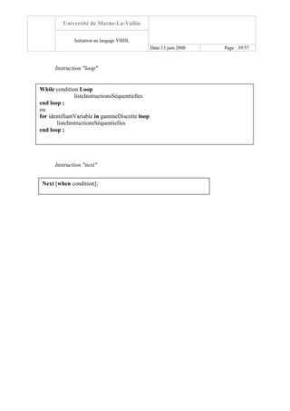 Université de Marne-La-Vallée
Initiation au langage VHDL
Date:13 juin 2008 Page : 39/57
Instruction "loop"
Instruction "next"
While condition Loop
listeInstructionsSéquentielles
end loop ;
ou
for identifiantVariable in gammeDiscrète loop
listeInstructionsSéquentielles
end loop ;
Next [when condition];
 