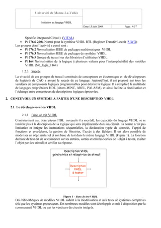 Université de Marne-La-Vallée
Initiation au langage VHDL
Date:13 juin 2008 Page : 4/57
Specific Integrated Circuit) (VITAL)
• P1076.6-2004 Norme pour la synthèse VHDL RTL (Register Transfer Level) (SIWG)
Les groupes dont l’activité a cessé sont :
• P1076.2 Normalisation IEEE de packages mathématiques VHDL
• P1076.3 Normalisation IEEE de packages de synthèse VHDL
• P1076.5 Groupe de travail sur des librairies d’utilitaires VHDL
• P1164 Normalisation de la logique à plusieurs valeurs pour l’interopérabilité des modèles
VHDL (Std_logic_1164)
1.2.3. Succès
La vivacité de ces groupes de travail constitués de concepteurs en électronique et de développeurs
de logiciels de CAO a assuré le succès de ce langage. Aujourd’hui, il est proposé par tous les
vendeurs de composants logiques programmables pour décrire la logique. Il a remplacé la multitude
de langages propriétaires HDL (citons MINC, ABEL, PALASM), et ainsi facilité la réutilisation et
l’échange entre concepteurs de descriptions logiques éprouvées.
2. CONCEVOIR UN SYSTEME A PARTIR D’UNE DESCRIPTION VHDL
2.1. Le développement en VHDL
2.1.1. Banc de test VHDL
Contrairement aux descripteurs HDL auxquels il a succédé, les capacités du langage VHDL ne se
limitent pas à la description de la logique qui sera implémentée dans un circuit. La norme n’est pas
limitative et intègre les instructions séquentielles, la déclaration typée de données, l’appel de
fonctions et procédures, la gestion de librairies, l’accès à des fichiers. Il est alors possible de
modéliser un objet matériel et son banc de test dans le même langage VHDL (Figure 1). La fonction
du banc de test est de se connecter sur les entrées, sorties et entrées/sorties de l’objet à tester, exciter
l’objet par des stimuli et vérifier sa réponse.
Description VHDL
génératrice et réceptrice de stimuli
Description
VHDL
à tester
Figure 1 – Banc de test VHDL
Des bibliothèques de modèles VHDL aident à la modélisation et aux tests de systèmes complexes
tels que les systèmes processeurs. De nombreux modèles sont développés et mis à disposition par la
communauté VHDL ou par les vendeurs de circuits intégrés.
 
