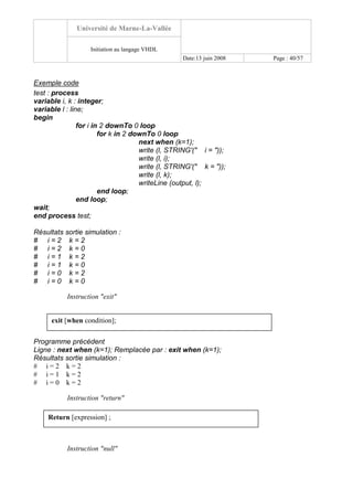 Université de Marne-La-Vallée
Initiation au langage VHDL
Date:13 juin 2008 Page : 40/57
Exemple code
test : process
variable i, k : integer;
variable l : line;
begin
for i in 2 downTo 0 loop
for k in 2 downTo 0 loop
next when (k=1);
write (l, STRING'(" i = "));
write (l, i);
write (l, STRING'(" k = "));
write (l, k);
writeLine (output, l);
end loop;
end loop;
wait;
end process test;
Résultats sortie simulation :
# i = 2 k = 2
# i = 2 k = 0
# i = 1 k = 2
# i = 1 k = 0
# i = 0 k = 2
# i = 0 k = 0
Instruction "exit"
Programme précédent
Ligne : next when (k=1); Remplacée par : exit when (k=1);
Résultats sortie simulation :
# i = 2 k = 2
# i = 1 k = 2
# i = 0 k = 2
Instruction "return"
Instruction "null"
Return [expression] ;
exit [when condition];
 