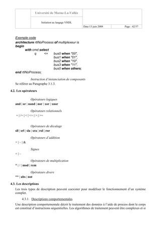 Université de Marne-La-Vallée
Initiation au langage VHDL
Date:13 juin 2008 Page : 42/57
Exemple code
architecture rtlNoProcess of multiplexeur is
begin
with cmd select
q <= bus0 when "00",
bus1 when "01",
bus2 when "10",
bus3 when "11",
bus0 when others;
end rtlNoProcess;
Instruction d’instanciation de composants
Se référer au Paragraphe 3.1.3.
4.2. Les opérateurs
Opérateurs logiques
and | or | nand | nor | xor | xnor
Opérateurs relationnels
= | /= | < | <= | > | >=
Opérateurs de décalage
sll | srl | sla | sra | rol | ror
Opérateurs d’addition
+ | – | &
Signes
+ | –
Opérateurs de multiplication
* | / | mod | rem
Opérateurs divers
** | abs | not
4.3. Les descriptions
Les trois types de description peuvent coexister pour modéliser le fonctionnement d’un système
complet.
4.3.1. Descriptions comportementales
Une description comportementale décrit le traitement des données à l’aide de process dont le corps
est constitué d’instructions séquentielles. Les algorithmes de traitement peuvent être complexes et si
 