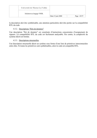 Université de Marne-La-Vallée
Initiation au langage VHDL
Date:13 juin 2008 Page : 43/57
la description doit être synthétisable, une attention particulière doit être portée sur la compatibilité
RTL du code.
4.3.2. Descriptions "flots de données"
Une description "flot de données" est constituée d’instructions concurrentes d’assignement de
signaux. La compatibilité RTL du code est facilement analysable. Par contre, la complexité du
système décrit est limitée.
4.3.3. Descriptions structurelles
Une description structurelle décrit un système sous forme d’une liste de primitives interconnectées
entre elles. Si toutes les primitives sont synthétisables, alors le code est compatible RTL.
 