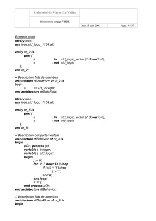 Université de Marne-La-Vallée
Initiation au langage VHDL
Date:13 juin 2008 Page : 44/57
Exemple code
library ieee;
use ieee.std_logic_1164.all;
entity or_2 is
port (
e : in std_logic_vector (1 downTo 0);
s : out std_logic
);
end or_2;
-- Description flots de données
architecture rtlDataFlow of or_2 is
begin
s <= e(1) or e(0);
end architecture rtlDataFlow;
library ieee;
use ieee.std_logic_1164.all;
entity or_8 is
port (
e : in std_logic_vector (7 downTo 0);
s : out std_logic
);
end or_8;
-- Description comportementale
architecture rtlBehavior of or_8 is
begin
pOr : process (e)
variable i : integer;
variable j : std_logic;
begin
j := '0';
for i in 7 downTo 0 loop
if (e(i) = '1') then
j := '1';
end if;
end loop;
s <= j;
end process pOr;
end architecture rtlBehavior;
-- Description flots de données
architecture rtlDataFlow of or_8 is
begin
 