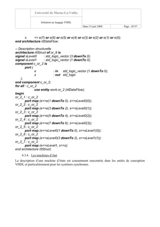Université de Marne-La-Vallée
Initiation au langage VHDL
Date:13 juin 2008 Page : 45/57
s <= e(7) or e(6) or e(5) or e(4) or e(3) or e(2) or e(1) or e(0);
end architecture rtlDataFlow;
-- Description structurelle
architecture rtlStruct of or_8 is
signal sLevel0 : std_logic_vector (3 downTo 0);
signal sLevel1 : std_logic_vector (1 downTo 0);
component c_or_2 is
port (
e : in std_logic_vector (1 downTo 0);
s : out std_logic
);
end component c_or_2;
for all : c_or_2
use entity work.or_2 (rtlDataFlow);
begin
or_2_1 : c_or_2
port map (e=>e(1 downTo 0), s=>sLevel0(0));
or_2_2 : c_or_2
port map (e=>e(3 downTo 2), s=>sLevel0(1));
or_2_3 : c_or_2
port map (e=>e(5 downTo 4), s=>sLevel0(2));
or_2_4 : c_or_2
port map (e=>e(7 downTo 6), s=>sLevel0(3));
or_2_5 : c_or_2
port map (e=>sLevel0(1 downTo 0), s=>sLevel1(0));
or_2_6 : c_or_2
port map (e=>sLevel0(3 downTo 2), s=>sLevel1(1));
or_2_7 : c_or_2
port map (e=>sLevel1, s=>s);
end architecture rtlStruct;
4.3.4. Les machines d’état
La description d’une machine d’états est couramment rencontrée dans les unités de conception
VHDL et particulièrement pour les systèmes synchrones.
 
