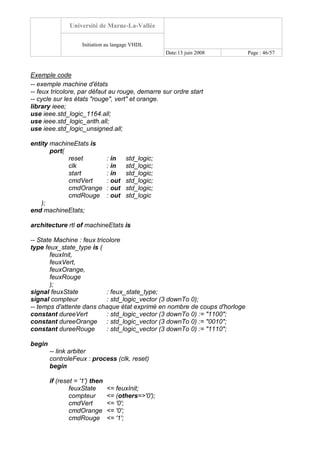 Université de Marne-La-Vallée
Initiation au langage VHDL
Date:13 juin 2008 Page : 46/57
Exemple code
-- exemple machine d'états
-- feux tricolore, par défaut au rouge, demarre sur ordre start
-- cycle sur les états "rouge", vert" et orange.
library ieee;
use ieee.std_logic_1164.all;
use ieee.std_logic_arith.all;
use ieee.std_logic_unsigned.all;
entity machineEtats is
port(
reset : in std_logic;
clk : in std_logic;
start : in std_logic;
cmdVert : out std_logic;
cmdOrange : out std_logic;
cmdRouge : out std_logic
);
end machineEtats;
architecture rtl of machineEtats is
-- State Machine : feux tricolore
type feux_state_type is (
feuxInit,
feuxVert,
feuxOrange,
feuxRouge
);
signal feuxState : feux_state_type;
signal compteur : std_logic_vector (3 downTo 0);
-- temps d'attente dans chaque état exprimé en nombre de coups d'horloge
constant dureeVert : std_logic_vector (3 downTo 0) := "1100";
constant dureeOrange : std_logic_vector (3 downTo 0) := "0010";
constant dureeRouge : std_logic_vector (3 downTo 0) := "1110";
begin
-- link arbiter
controleFeux : process (clk, reset)
begin
if (reset = '1') then
feuxState <= feuxInit;
compteur <= (others=>'0');
cmdVert <= '0';
cmdOrange <= '0';
cmdRouge <= '1';
 