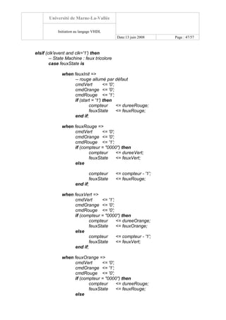 Université de Marne-La-Vallée
Initiation au langage VHDL
Date:13 juin 2008 Page : 47/57
elsif (clk'event and clk='1') then
-- State Machine : feux tricolore
case feuxState is
when feuxInit =>
-- rouge allumé par défaut
cmdVert <= '0';
cmdOrange <= '0';
cmdRouge <= '1';
if (start = '1') then
compteur <= dureeRouge;
feuxState <= feuxRouge;
end if;
when feuxRouge =>
cmdVert <= '0';
cmdOrange <= '0';
cmdRouge <= '1';
if (compteur = "0000") then
compteur <= dureeVert;
feuxState <= feuxVert;
else
compteur <= compteur - '1';
feuxState <= feuxRouge;
end if;
when feuxVert =>
cmdVert <= '1';
cmdOrange <= '0';
cmdRouge <= '0';
if (compteur = "0000") then
compteur <= dureeOrange;
feuxState <= feuxOrange;
else
compteur <= compteur - '1';
feuxState <= feuxVert;
end if;
when feuxOrange =>
cmdVert <= '0';
cmdOrange <= '1';
cmdRouge <= '0';
if (compteur = "0000") then
compteur <= dureeRouge;
feuxState <= feuxRouge;
else
 