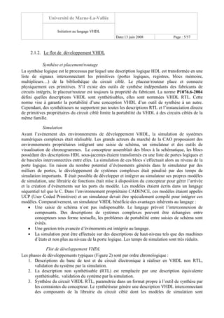 Université de Marne-La-Vallée
Initiation au langage VHDL
Date:13 juin 2008 Page : 5/57
2.1.2. Le flot de développement VHDL
Synthèse et placement/routage
La synthèse logique est le processus par lequel une description logique HDL est transformée en une
liste de signaux interconnectant les primitives (portes logiques, registres, blocs mémoire,
multiplieurs…) de la bibliothèque du circuit ciblé. Le placeur/routeur place et connecte
physiquement ces primitives. S’il existe des outils de synthèse indépendants des fabricants de
circuits intégrés, le placeur/routeur est toujours la propriété du fabricant. La norme P1076.6-2004
défini quelles descriptions VHDL sont synthétisables, elles sont nommées VHDL RTL. Cette
norme vise à garantir la portabilité d’une conception VHDL d’un outil de synthèse à un autre.
Cependant, des synthétiseurs ne supportent pas toutes les descriptions RTL et l’instanciation directe
de primitives propriétaires du circuit ciblé limite la portabilité du VHDL à des circuits ciblés de la
même famille.
Simulation
Avant l’avènement des environnements de développement VHDL, la simulation de systèmes
numériques complexes était réalisable. Les grands acteurs du marché de la CAO proposaient des
environnements propriétaires intégrant une saisie de schéma, un simulateur et des outils de
visualisation de chronogrammes. Le concepteur assemblait des blocs à la schématique, les blocs
possédant des descriptions HDL sous-jacentes étaient transformés en une liste de portes logiques et
de bascules interconnectées entre elles. La simulation de ces blocs s’effectuait alors au niveau de la
porte logique. En raison du nombre potentiel d’événements générés dans le simulateur par des
milliers de portes, le développement de systèmes complexes était pénalisé par des temps de
simulation importants. Il était possible de développer et intégrer au simulateur ses propres modèles
de simulation, une librairie de fonctions était mise à disposition du concepteur pour gérer l’arrivée
et la création d’événements sur les ports du modèle. Les modèles étaient écrits dans un langage
séquentiel tel que le C. Dans l’environnement propriétaire CADENCE, ces modèles étaient appelés
UCP (User Coded Primitives) et un simulateur devait être spécialement compilé pour intégrer ces
modèles. Comparativement, un simulateur VHDL bénéficie des avantages inhérents au langage :
• Une saisie de schéma n’est pas indispensable. Le langage prévoit l’interconnexion de
composants. Des descriptions de systèmes complexes peuvent être échangées entre
concepteurs sous forme textuelle, les problèmes de portabilité entre saisies de schéma sont
évités.
• Une gestion très avancée d’événements est intégrée au langage.
• La simulation peut être effectuée sur des descriptions de haut-niveau tels que des machines
d’états et non plus au niveau de la porte logique. Les temps de simulation sont très réduits.
Flot de développement VHDL
Les phases de développements typiques (Figure 2) sont par ordre chronologique :
1. Descriptions du banc de test et du circuit électronique à réaliser en VHDL non RTL,
validation du système par la simulation.
2. La description non synthétisable (RTL) est remplacée par une description équivalente
synthétisable, validation du système par la simulation.
3. Synthèse du circuit VHDL RTL, paramétrée dans un format propre à l’outil de synthèse par
les contraintes du concepteur. Le synthétiseur génère une description VHDL interconnectant
des composants de la librairie du circuit ciblé dont les modèles de simulation sont
 