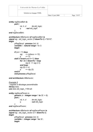 Université de Marne-La-Vallée
Initiation au langage VHDL
Date:13 juin 2008 Page : 53/57
entity regDecalBeh is
port (
rst, h, d : in std_logic;
q : out std_logic
);
end regDecalBeh;
architecture rtlBehavior of regDecalBeh is
signal sig : std_logic_vector (3 downTo 0):="0010";
begin
pRegDecal : process (rst, h)
variable i : natural range 1 to 3;
begin
if (rst = '1') then
sig <= (others => '0');
q <= '0';
elsif (h'event and h='1') then
for i in 3 downTo 1 loop
sig (i) <= sig (i-1);
end loop;
sig (0) <= d;
q <= sig (3);
end if;
end process pRegDecal;
end architecture rtlBehavior;
Exemple 5
--registre à décalage paramétrable
library ieee;
use ieee.std_logic_1164.all;
entity regDecalParam is
generic (n : integer range 1 to 32 := 8);
port (
rst, h, d : in std_logic;
q : out std_logic
);
end regDecalParam;
architecture rtlBehavior of regDecalParam is
signal sig : std_logic_vector (n-1 downTo 0);
begin
pRegDecal : process (rst, h)
variable i : integer range 1 to 32 ;
begin
 
