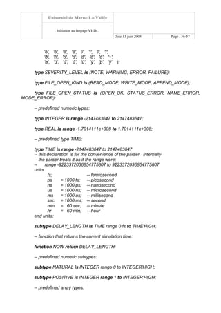 Université de Marne-La-Vallée
Initiation au langage VHDL
Date:13 juin 2008 Page : 56/57
'è', 'é', 'ê', 'ë', 'ì', 'í', 'î', 'ï',
'ð', 'ñ', 'ò', 'ó', 'ô', 'õ', 'ö', '÷',
'ø', 'ù', 'ú', 'û', 'ü', 'ý', 'þ', 'ÿ' );
type SEVERITY_LEVEL is (NOTE, WARNING, ERROR, FAILURE);
type FILE_OPEN_KIND is (READ_MODE, WRITE_MODE, APPEND_MODE);
type FILE_OPEN_STATUS is (OPEN_OK, STATUS_ERROR, NAME_ERROR,
MODE_ERROR);
-- predefined numeric types:
type INTEGER is range -2147483647 to 2147483647;
type REAL is range -1.7014111e+308 to 1.7014111e+308;
-- predefined type TIME:
type TIME is range -2147483647 to 2147483647
-- this declaration is for the convenience of the parser. Internally
-- the parser treats it as if the range were:
-- range -9223372036854775807 to 9223372036854775807
units
fs; -- femtosecond
ps = 1000 fs; -- picosecond
ns = 1000 ps; -- nanosecond
us = 1000 ns; -- microsecond
ms = 1000 us; -- millisecond
sec = 1000 ms; -- second
min = 60 sec; -- minute
hr = 60 min; -- hour
end units;
subtype DELAY_LENGTH is TIME range 0 fs to TIME'HIGH;
-- function that returns the current simulation time:
function NOW return DELAY_LENGTH;
-- predefined numeric subtypes:
subtype NATURAL is INTEGER range 0 to INTEGER'HIGH;
subtype POSITIVE is INTEGER range 1 to INTEGER'HIGH;
-- predefined array types:
 