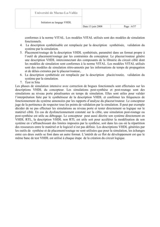 Université de Marne-La-Vallée
Initiation au langage VHDL
Date:13 juin 2008 Page : 6/57
conformes à la norme VITAL. Les modèles VITAL utilisés sont des modèles de simulation
fonctionnels.
4. La description synthétisable est remplacée par la description synthétisée, validation du
système par la simulation.
5. Placement/routage de la description VHDL synthétisée, paramétré dans un format propre à
l’outil de placement/routage par les contraintes du concepteur. Le placeur/routeur génère
une description VHDL interconnectant des composants de la librairie du circuit ciblé dont
les modèles de simulation sont conformes à la norme VITAL. Les modèles VITAL utilisés
sont des modèles de simulation rétro-annotés par les informations de temps de propagation
et de délais extraites par le placeur/routeur,.
6. La description synthétisée est remplacée par la description placée/routée, validation du
système par la simulation.
7. Test in Situ
Les phases de simulation intensive avec correction de bogues fonctionnels sont effectuées sur les
descriptions VHDL du concepteur. Les simulations post-synthèse et post-routage sont des
simulations au niveau porte pénalisantes en temps de simulation. Elles sont utiles pour valider
l’interprétation faite par le synthétiseur de la description VHDL et confirmer les fréquences de
fonctionnement du système annoncées par les rapports d’analyse du placeur/routeur. Le concepteur
juge de la pertinence de respecter tous les points de validation par la simulation. Il peut par exemple
décider de ne pas effectuer les simulations au niveau porte et tester directement sa logique sur le
matériel ciblé. En cas de dysfonctionnement constaté sur la cible, une simulation post-routage ou
post-synthèse est utile au débogage. Le concepteur peut aussi décrire son système directement en
VHDL RTL, la description VHDL non RTL est utile soit pour accélérer la modélisation de son
système en s’affranchissant des limites imposées par la synthèse, soit dans les cas où la répartition
des ressources entre le matériel et le logiciel n’est pas définie. Les descriptions VHDL générées par
les outils de synthèse et de placement/routage ne sont utilisées que pour la simulation, les échanges
entre ces deux outils se font dans un autre format. L’intérêt de ce flot de développement est que le
même banc de test VHDL est utilisé à chaque étape de la création du circuit logique.
 