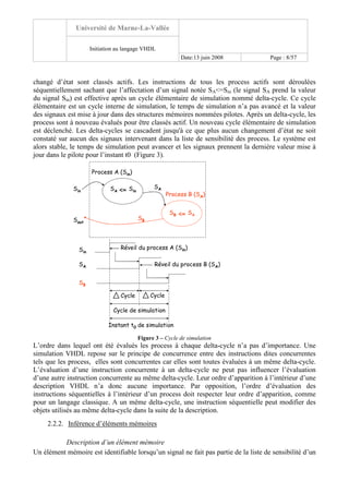 Université de Marne-La-Vallée
Initiation au langage VHDL
Date:13 juin 2008 Page : 8/57
changé d’état sont classés actifs. Les instructions de tous les process actifs sont déroulées
séquentiellement sachant que l’affectation d’un signal notée SA<=Sin (le signal SA prend la valeur
du signal Sin) est effective après un cycle élémentaire de simulation nommé delta-cycle. Ce cycle
élémentaire est un cycle interne de simulation, le temps de simulation n’a pas avancé et la valeur
des signaux est mise à jour dans des structures mémoires nommées pilotes. Après un delta-cycle, les
process sont à nouveau évalués pour être classés actif. Un nouveau cycle élémentaire de simulation
est déclenché. Les delta-cycles se cascadent jusqu'à ce que plus aucun changement d’état ne soit
constaté sur aucun des signaux intervenant dans la liste de sensibilité des process. Le système est
alors stable, le temps de simulation peut avancer et les signaux prennent la dernière valeur mise à
jour dans le pilote pour l’instant t0 (Figure 3).
Process A (Sin)
Process B (SA)
<=Sin
Sout
SinSA
<= SASB
SA
SB
Sin
SA
SB
Réveil du process A (Sin)
Réveil du process B (SA)
Instant t0 de simulation
Cycle Cycle
Cycle de simulation
Figure 3 – Cycle de simulation
L’ordre dans lequel ont été évalués les process à chaque delta-cycle n’a pas d’importance. Une
simulation VHDL repose sur le principe de concurrence entre des instructions dites concurrentes
tels que les process, elles sont concurrentes car elles sont toutes évaluées à un même delta-cycle.
L’évaluation d’une instruction concurrente à un delta-cycle ne peut pas influencer l’évaluation
d’une autre instruction concurrente au même delta-cycle. Leur ordre d’apparition à l’intérieur d’une
description VHDL n’a donc aucune importance. Par opposition, l’ordre d’évaluation des
instructions séquentielles à l’intérieur d’un process doit respecter leur ordre d’apparition, comme
pour un langage classique. A un même delta-cycle, une instruction séquentielle peut modifier des
objets utilisés au même delta-cycle dans la suite de la description.
2.2.2. Inférence d’éléments mémoires
Description d’un élément mémoire
Un élément mémoire est identifiable lorsqu’un signal ne fait pas partie de la liste de sensibilité d’un
 
